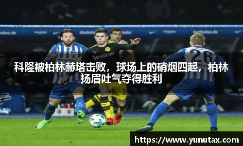 科隆被柏林赫塔击败，球场上的硝烟四起，柏林扬眉吐气夺得胜利