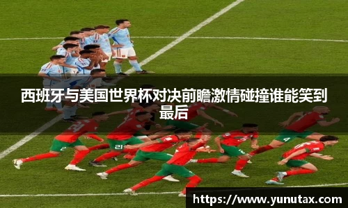 西班牙与美国世界杯对决前瞻激情碰撞谁能笑到最后