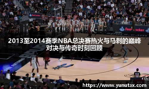 2013至2014赛季NBA总决赛热火与马刺的巅峰对决与传奇时刻回顾